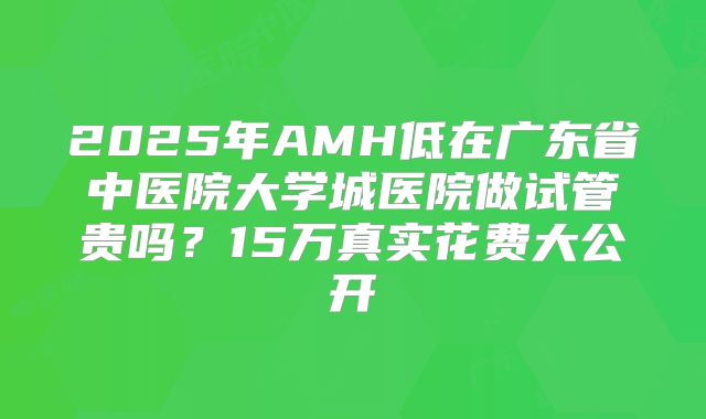 2025年AMH低在广东省中医院大学城医院做试管贵吗？15万真实花费大公开