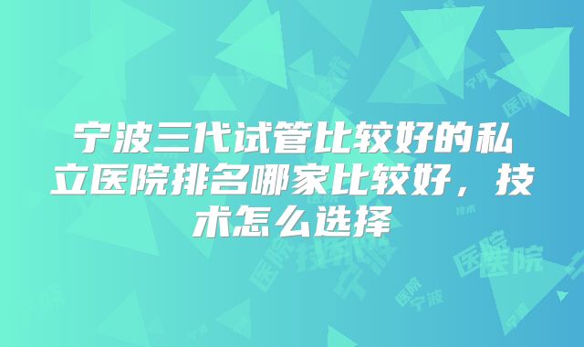 宁波三代试管比较好的私立医院排名哪家比较好,技术怎么选择
