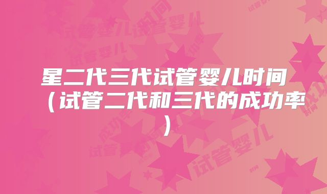 星二代三代试管婴儿时间(试管二代和三代的成功率)