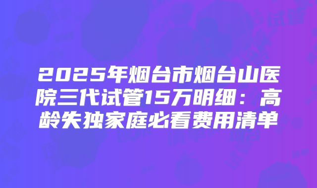 2025年烟台市烟台山医院三代试管15万明细:高龄失独家庭必看费用清单