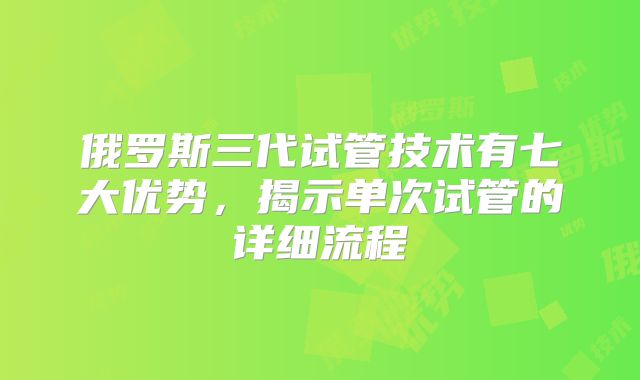 俄罗斯三代试管技术有七大优势,揭示单次试管的详细流程