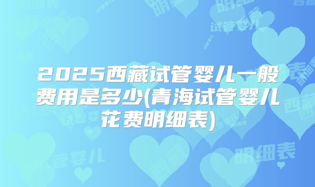 2025西藏试管婴儿一般费用是多少(青海试管婴儿花费明细表)