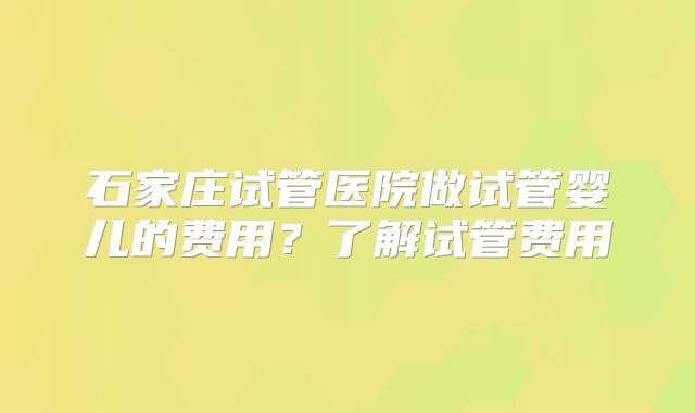 石家庄试管医院做试管婴儿的费用?了解试管费用