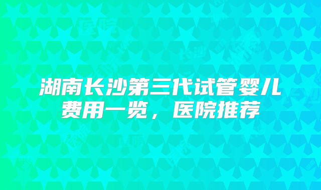 湖南长沙第三代试管婴儿费用一览,医院推荐