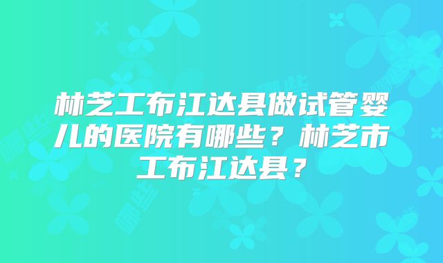 林芝工布江达县做试管婴儿的医院有哪些?林芝市工布江达县?