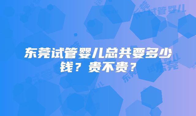 东莞试管婴儿总共要多少钱?贵不贵?