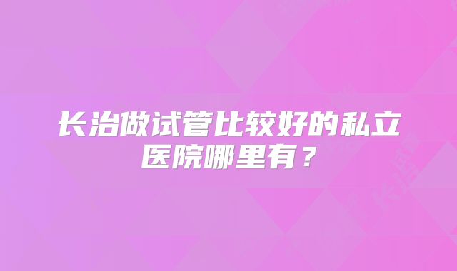 长治做试管比较好的私立医院哪里有?