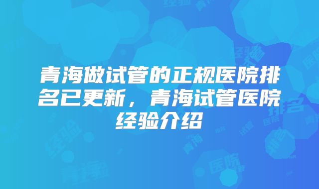 青海做试管的正规医院排名已更新,青海试管医院经验介绍