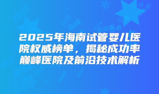 2025年海南试管婴儿医院权威榜单，揭秘成功率巅峰医院及前沿技术解析