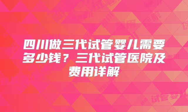 四川做三代试管婴儿需要多少钱?三代试管医院及费用详解