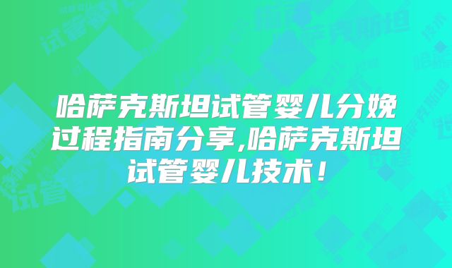 哈萨克斯坦试管婴儿分娩过程指南分享,哈萨克斯坦试管婴儿技术！