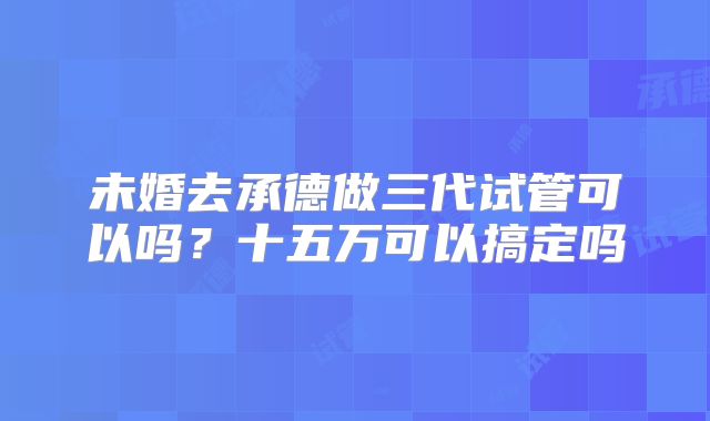 未婚去承德做三代试管可以吗？十五万可以搞定吗