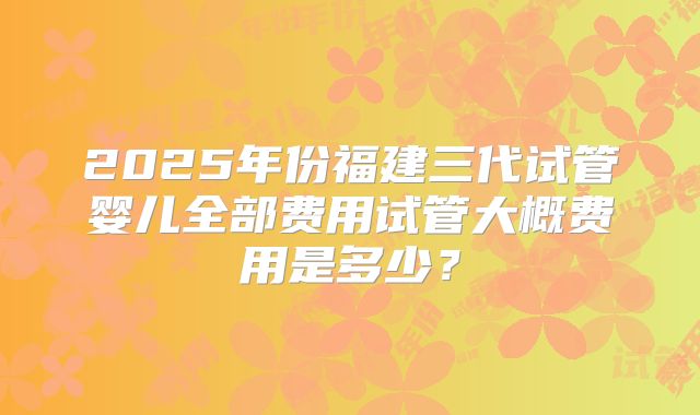 2025年份福建三代试管婴儿全部费用试管大概费用是多少?
