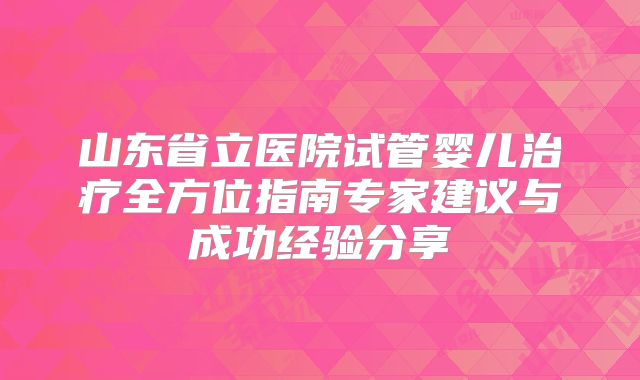山东省立医院试管婴儿治疗全方位指南专家建议与成功经验分享