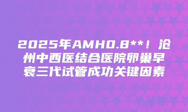 2025年AMH0.8**！沧州中西医结合医院卵巢早衰三代试管成功关键因素