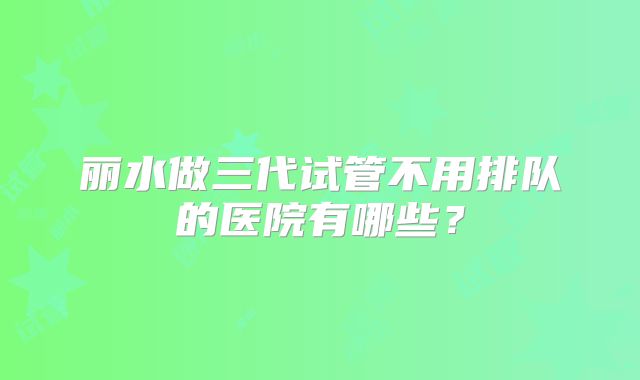 丽水做三代试管不用排队的医院有哪些?