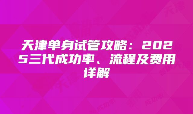 天津单身试管攻略：2025三代成功率、流程及费用详解
