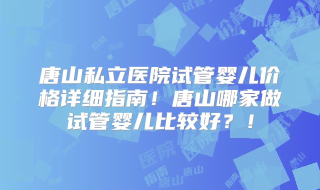 唐山私立医院试管婴儿价格详细指南！唐山哪家做试管婴儿比较好？！