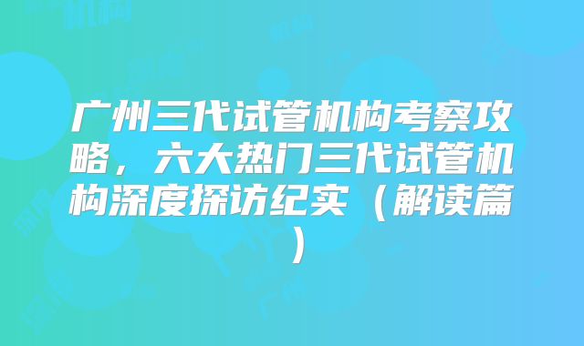 广州三代试管机构考察攻略，六大热门三代试管机构深度探访纪实（解读篇）