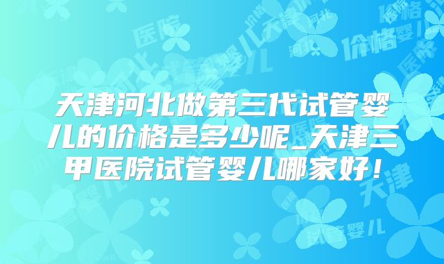 天津河北做第三代试管婴儿的价格是多少呢_天津三甲医院试管婴儿哪家好!