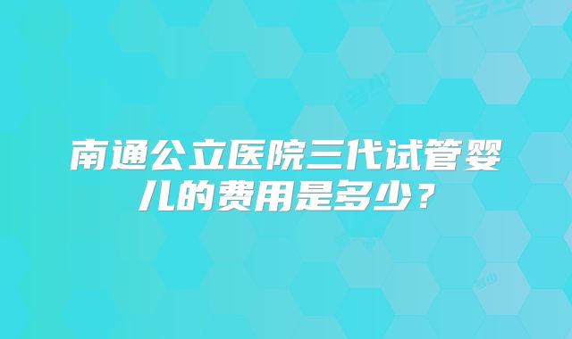 南通公立医院三代试管婴儿的费用是多少？