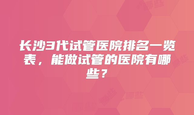 长沙3代试管医院排名一览表,能做试管的医院有哪些?