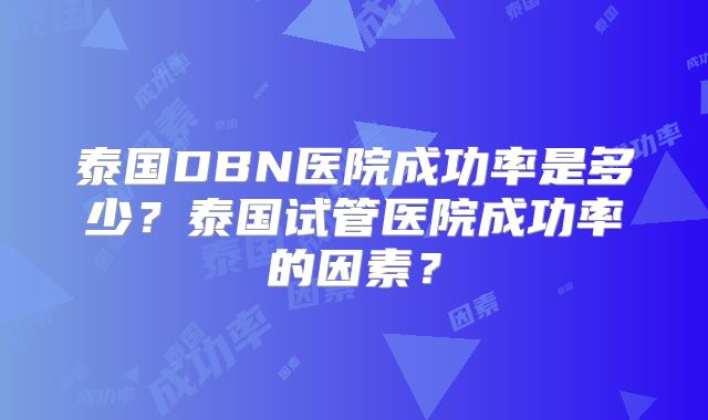 泰国DBN医院成功率是多少?泰国试管医院成功率的因素?