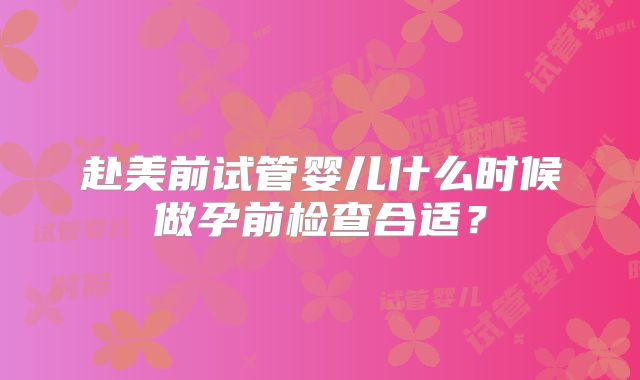 赴美前试管婴儿什么时候做孕前检查合适?