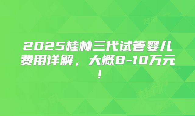 2025桂林三代试管婴儿费用详解,大概8-10万元!