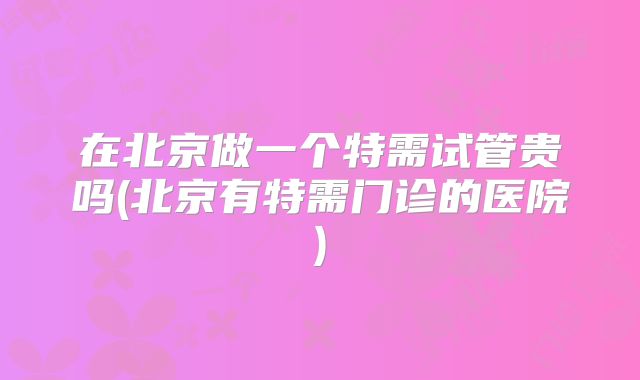 在北京做一个特需试管贵吗(北京有特需门诊的医院)