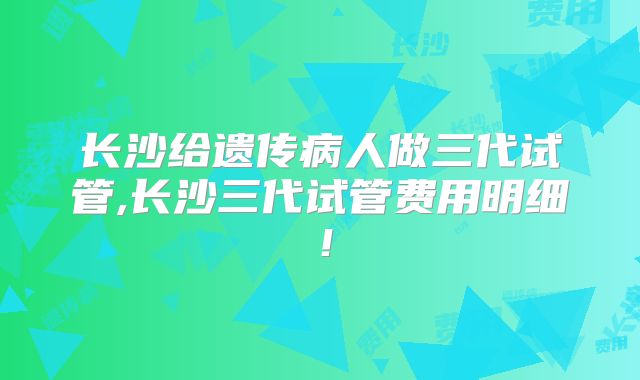 长沙给遗传病人做三代试管,长沙三代试管费用明细!
