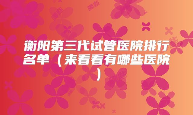 衡阳第三代试管医院排行名单(来看看有哪些医院)