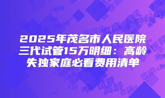 2025年茂名市人民医院三代试管15万明细:高龄失独家庭必看费用清单