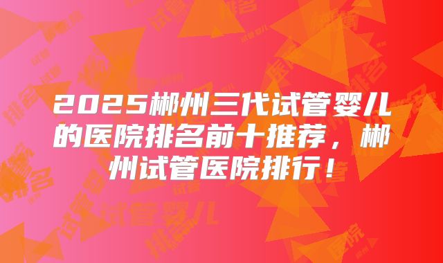 2025郴州三代试管婴儿的医院排名前十推荐,郴州试管医院排行!