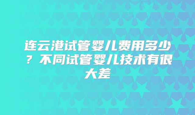 连云港试管婴儿费用多少?不同试管婴儿技术有很大差