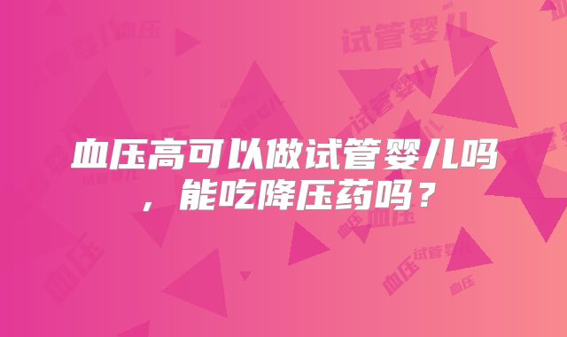 血压高可以做试管婴儿吗,能吃降压药吗?