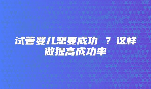试管婴儿想要成功 ?这样做提高成功率