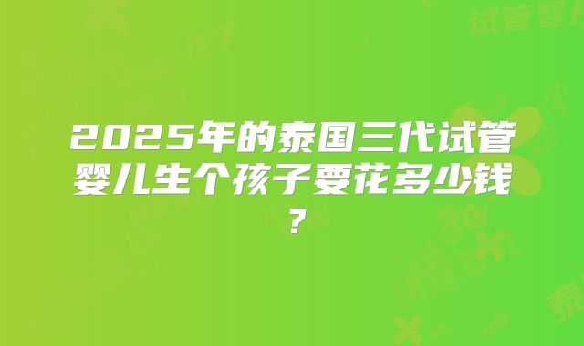 2025年的泰国三代试管婴儿生个孩子要花多少钱?