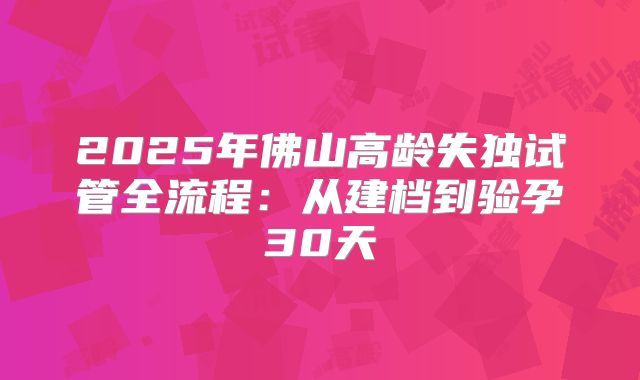 2025年佛山高龄失独试管全流程:从建档到验孕30天