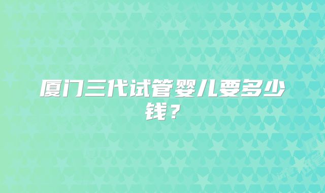 厦门三代试管婴儿要多少钱？