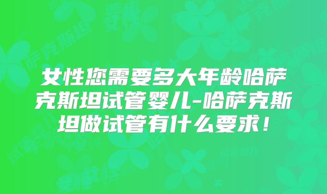 女性您需要多大年龄哈萨克斯坦试管婴儿-哈萨克斯坦做试管有什么要求！