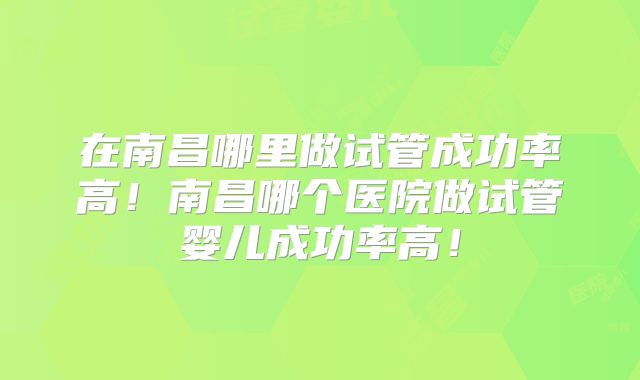 在南昌哪里做试管成功率高！南昌哪个医院做试管婴儿成功率高！