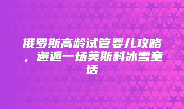 俄罗斯高龄试管婴儿攻略,邂逅一场莫斯科冰雪童话