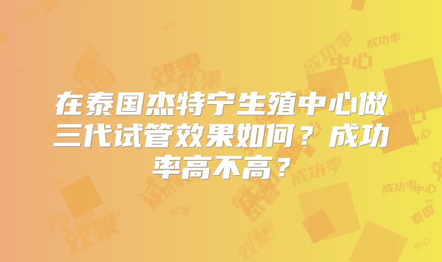 在泰国杰特宁生殖中心做三代试管效果如何?成功率高不高?