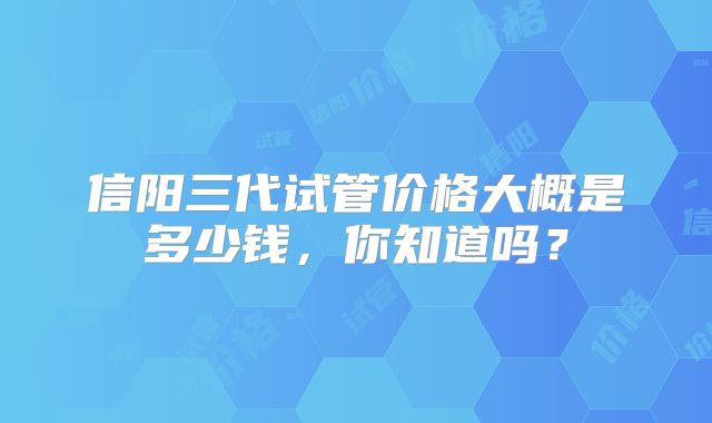 信阳三代试管价格大概是多少钱,你知道吗?
