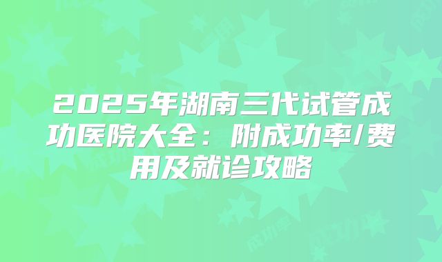 2025年湖南三代试管成功医院大全:附成功率/费用及就诊攻略
