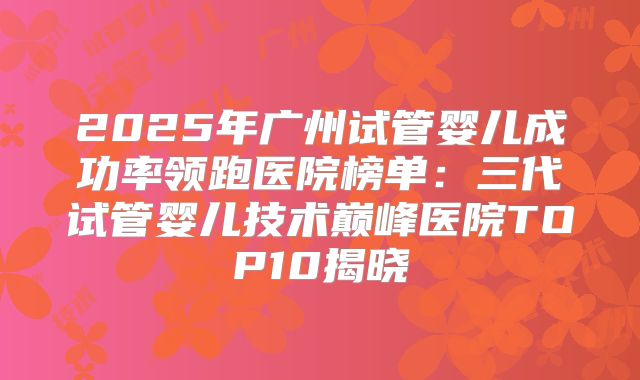 2025年广州试管婴儿成功率领跑医院榜单：三代试管婴儿技术巅峰医院TOP10揭晓