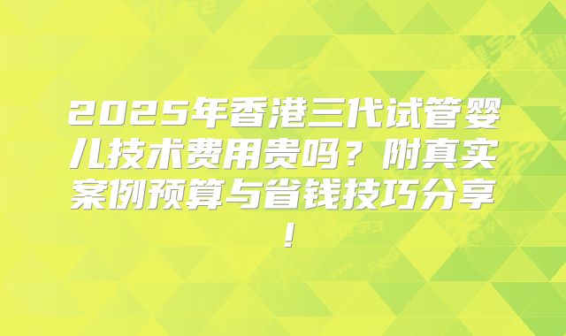 2025年香港三代试管婴儿技术费用贵吗？附真实案例预算与省钱技巧分享！