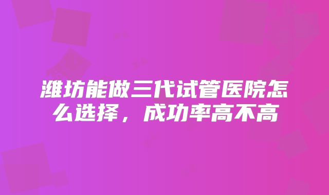 潍坊能做三代试管医院怎么选择,成功率高不高