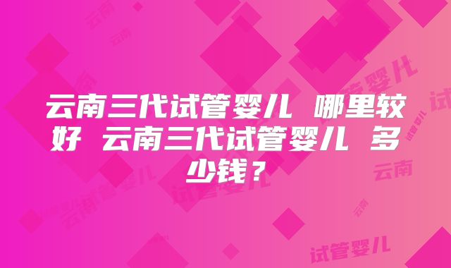 云南三代试管婴儿 哪里较好 云南三代试管婴儿 多少钱?